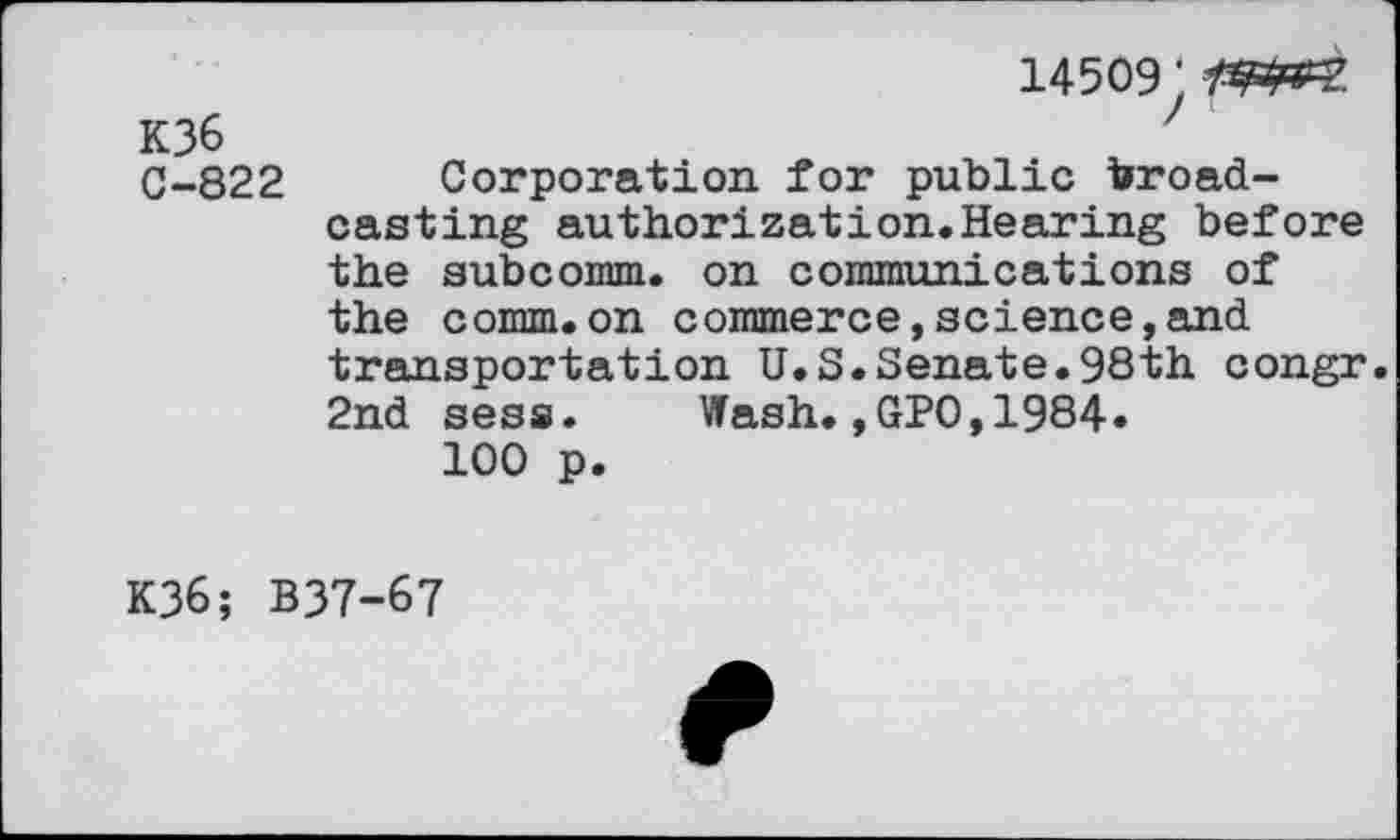 ﻿14509;
K36	7
C-822 Corporation for public broadcasting authorization.Hearing before the subcomm. on communications of the comm.on commerce,science,and transportation U.S.Senate.98th congr. 2nd sess. Wash.,GPO,1984»
100 p.
K36; B37-67